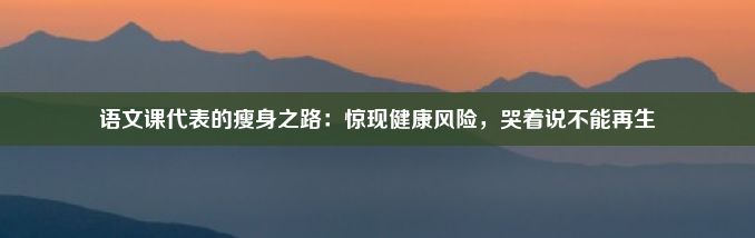 语文课代表的瘦身之路：惊现健康风险，哭着说不能再生