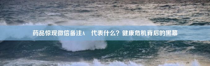 药品惊现微信备注A–代表什么？健康危机背后的黑幕