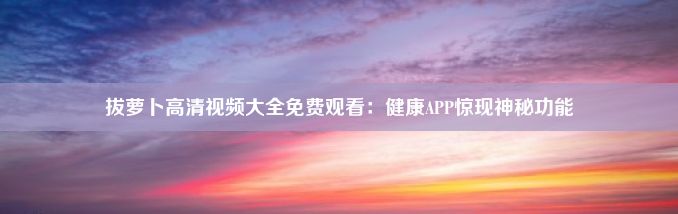 拔萝卜高清视频大全免费观看：健康APP惊现神秘功能