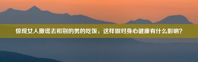 惊现女人撒谎去和别的男的吃饭，这样做对身心健康有什么影响？