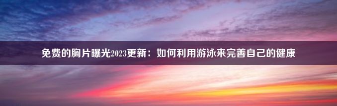 免费的胸片曝光2023更新：如何利用游泳来完善自己的健康