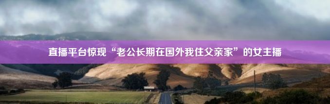 直播平台惊现“老公长期在国外我住父亲家”的女主播