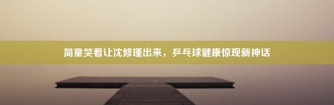 简童哭着让沈修瑾出来，乒乓球健康惊现新神话