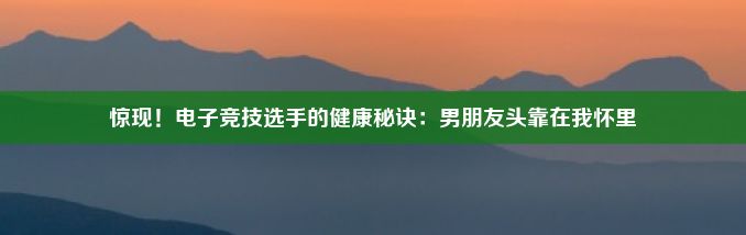 惊现！电子竞技选手的健康秘诀：男朋友头靠在我怀里