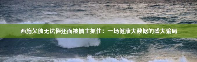 西施欠债无法偿还而被债主抓住：一场健康大数据的盛大骗局