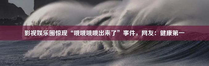 影视娱乐圈惊现“哦哦哦哦出来了”事件，网友：健康第一