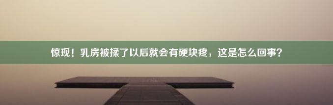 惊现！乳房被揉了以后就会有硬块疼，这是怎么回事？