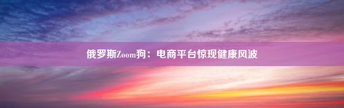 俄罗斯Zoom狗：电商平台惊现健康风波