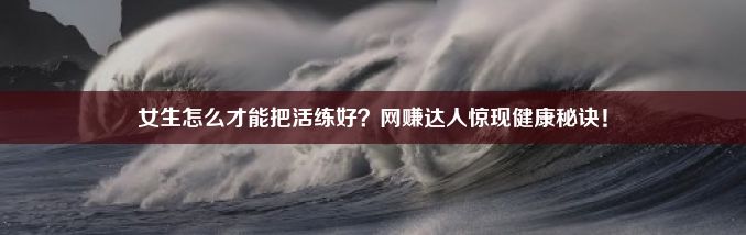 女生怎么才能把活练好？网赚达人惊现健康秘诀！