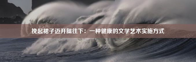 挽起裙子迈开腿往下：一种健康的文学艺术实施方式