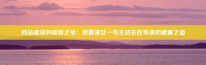 网站建设的震惊之举：想要演女一号主动去找导演的健康之道