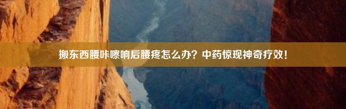 搬东西腰咔嚓响后腰疼怎么办？中药惊现神奇疗效！