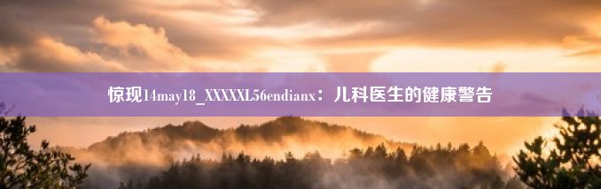 惊现14may18_XXXXXL56endianx：儿科医生的健康警告