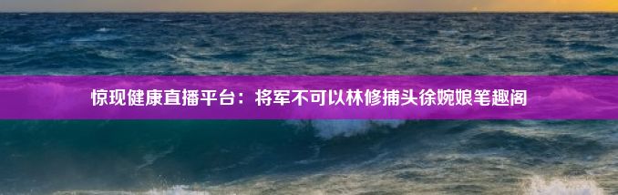 惊现健康直播平台：将军不可以林修捕头徐婉娘笔趣阁