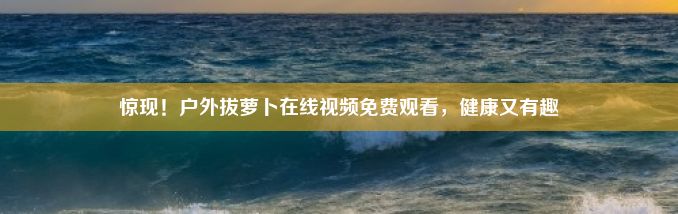 惊现！户外拔萝卜在线视频免费观看，健康又有趣