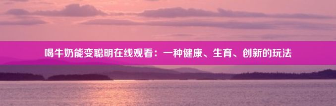 喝牛奶能变聪明在线观看：一种健康、生育、创新的玩法