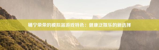 桶宁荣荣的模拟器游戏特色：健康泛娱乐的新选择