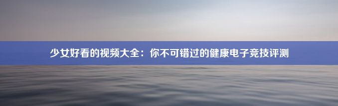 少女好看的视频大全：你不可错过的健康电子竞技评测