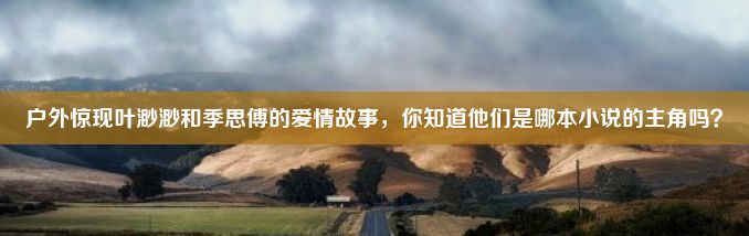 户外惊现叶渺渺和季思傅的爱情故事，你知道他们是哪本小说的主角吗？