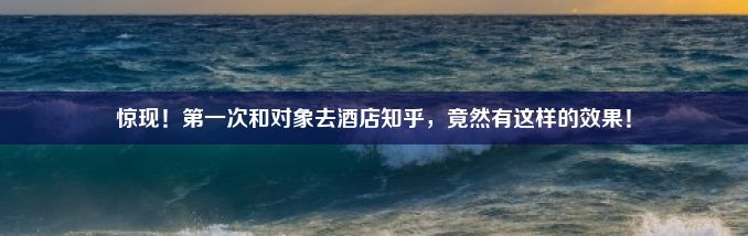 惊现！第一次和对象去酒店知乎，竟然有这样的效果！