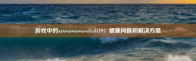 游戏中的xaxwaswaswasxilxilx19：健康问题和解决方案